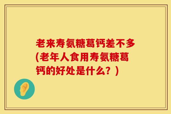 老来寿氨糖葛钙差不多(老年人食用寿氨糖葛钙的好处是什么？)