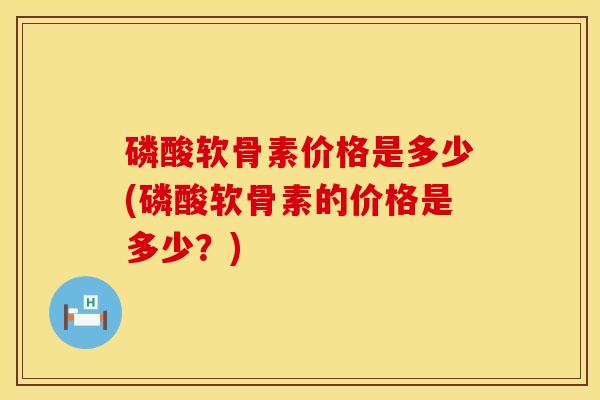 磷酸软骨素价格是多少(磷酸软骨素的价格是多少？)