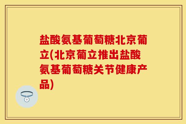 盐酸氨基葡萄糖北京葡立(北京葡立推出盐酸氨基葡萄糖关节健康产品)