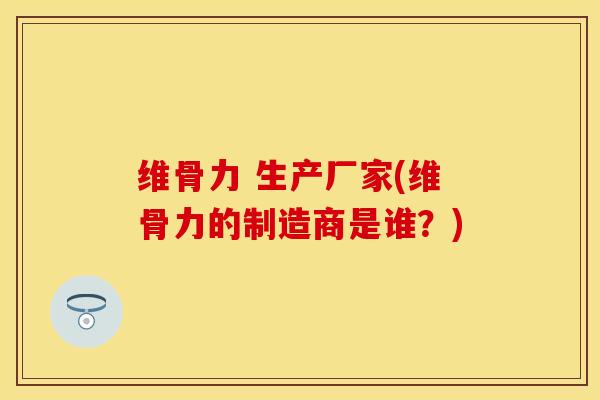 维骨力 生产厂家(维骨力的制造商是谁？)