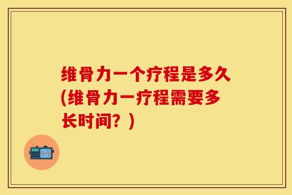 维骨力一个疗程是多久(维骨力一疗程需要多长时间？)