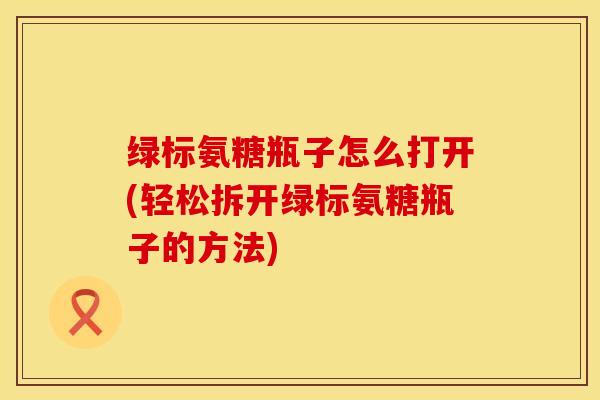 绿标氨糖瓶子怎么打开(轻松拆开绿标氨糖瓶子的方法)