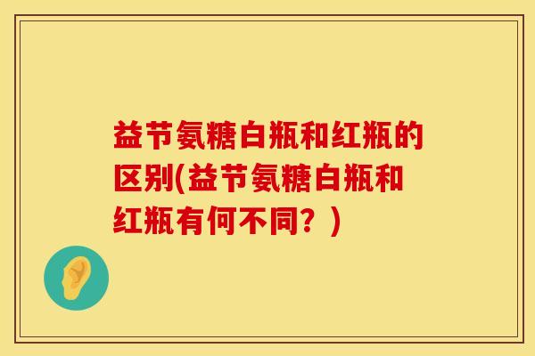 益节氨糖白瓶和红瓶的区别(益节氨糖白瓶和红瓶有何不同？)