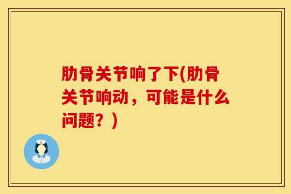 肋骨关节响了下(肋骨关节响动，可能是什么问题？)