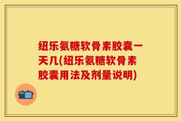 纽乐氨糖软骨素胶囊一天几(纽乐氨糖软骨素胶囊用法及剂量说明)