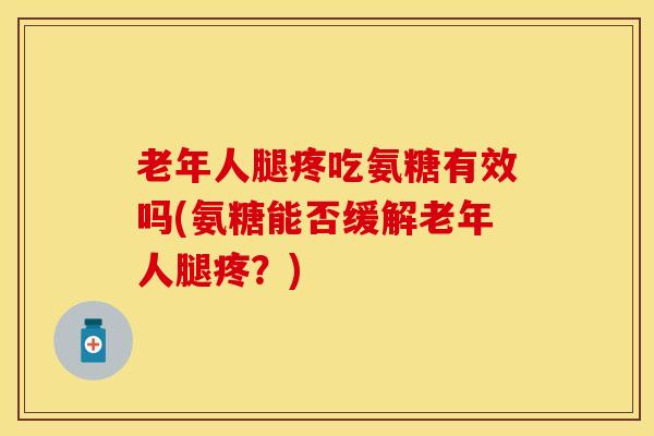 老年人腿疼吃氨糖有效吗(氨糖能否缓解老年人腿疼？)