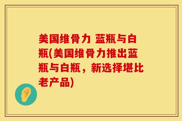 美国维骨力 蓝瓶与白瓶(美国维骨力推出蓝瓶与白瓶，新选择堪比老产品)