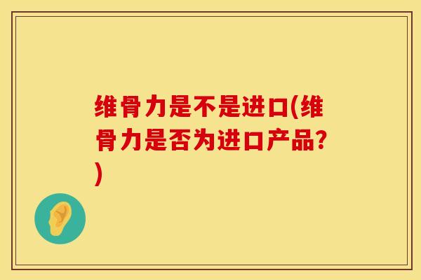 维骨力是不是进口(维骨力是否为进口产品？)