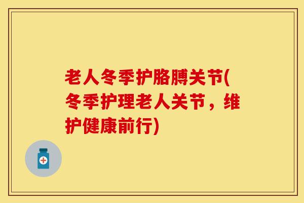老人冬季护胳膊关节(冬季护理老人关节，维护健康前行)