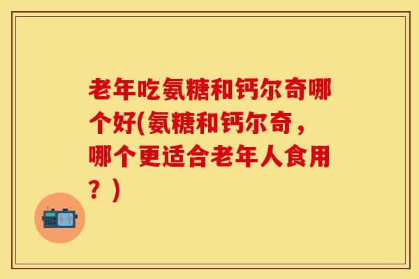 老年吃氨糖和钙尔奇哪个好(氨糖和钙尔奇，哪个更适合老年人食用？)