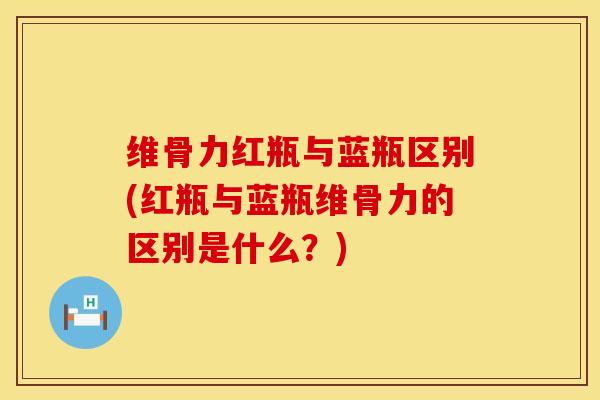 维骨力红瓶与蓝瓶区别(红瓶与蓝瓶维骨力的区别是什么？)