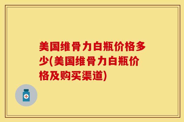 美国维骨力白瓶价格多少(美国维骨力白瓶价格及购买渠道)