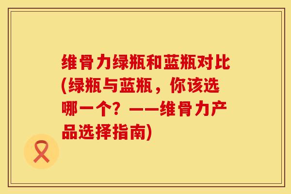 维骨力绿瓶和蓝瓶对比(绿瓶与蓝瓶，你该选哪一个？——维骨力产品选择指南)