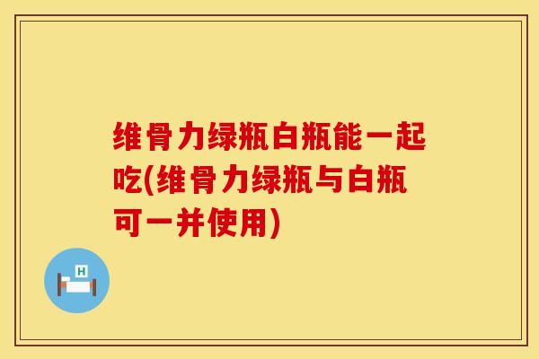 维骨力绿瓶白瓶能一起吃(维骨力绿瓶与白瓶可一并使用)