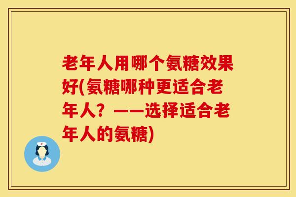 老年人用哪个氨糖效果好(氨糖哪种更适合老年人？——选择适合老年人的氨糖)