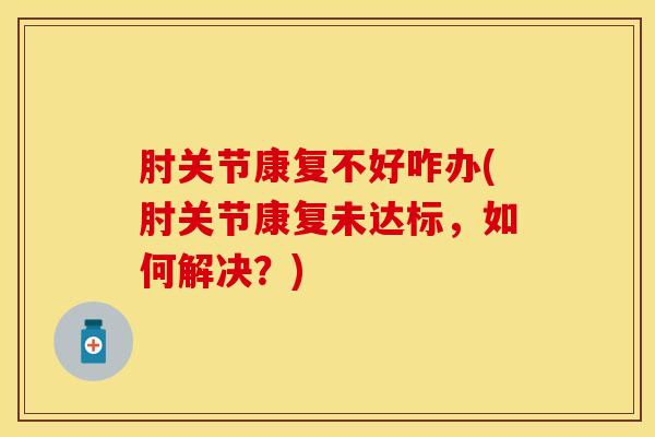 肘关节康复不好咋办(肘关节康复未达标，如何解决？)