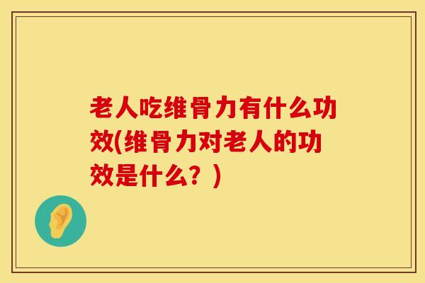 老人吃维骨力有什么功效(维骨力对老人的功效是什么？)