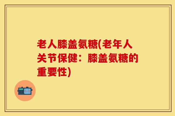老人膝盖氨糖(老年人关节保健：膝盖氨糖的重要性)
