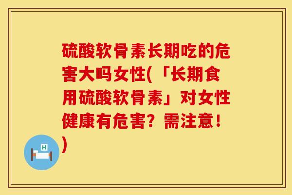 硫酸软骨素长期吃的危害大吗女性(「长期食用硫酸软骨素」对女性健康有危害？需注意！)