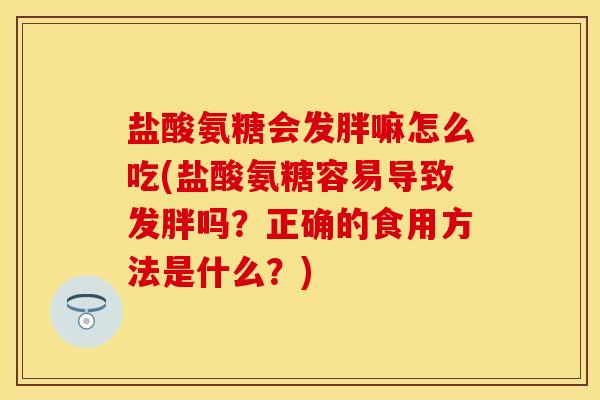 盐酸氨糖会发胖嘛怎么吃(盐酸氨糖容易导致发胖吗？正确的食用方法是什么？)