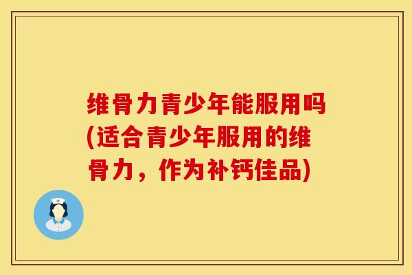 维骨力青少年能服用吗(适合青少年服用的维骨力，作为补钙佳品)
