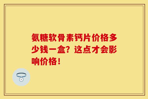 氨糖软骨素钙片价格多少钱一盒？这点才会影响价格！