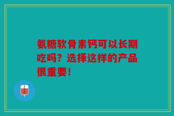 氨糖软骨素钙可以长期吃吗？选择这样的产品很重要！