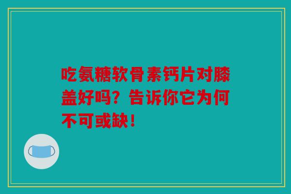 吃氨糖软骨素钙片对膝盖好吗？告诉你它为何不可或缺！