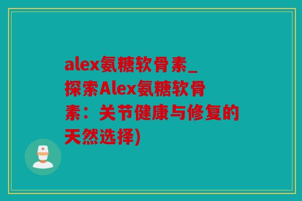 alex氨糖软骨素_探索Alex氨糖软骨素：关节健康与修复的天然选择)