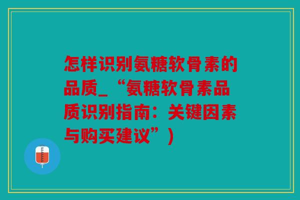 怎样识别氨糖软骨素的品质_“氨糖软骨素品质识别指南：关键因素与购买建议”)
