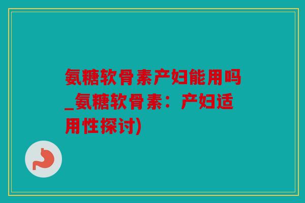 氨糖软骨素产妇能用吗_氨糖软骨素：产妇适用性探讨)
