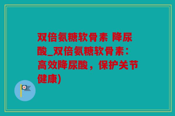 双倍氨糖软骨素 降尿酸_双倍氨糖软骨素：高效降尿酸，保护关节健康)