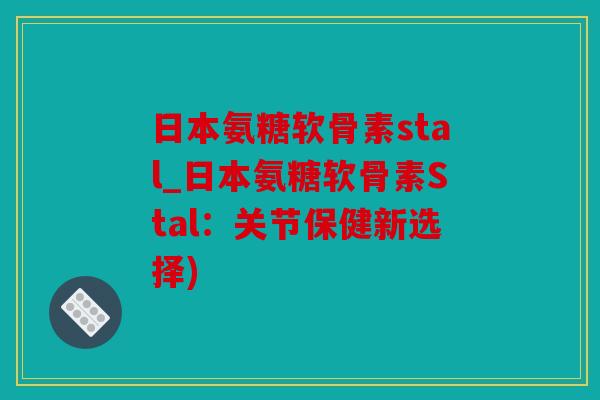 日本氨糖软骨素stal_日本氨糖软骨素Stal：关节保健新选择)