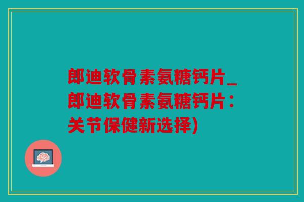 郎迪软骨素氨糖钙片_郎迪软骨素氨糖钙片：关节保健新选择)