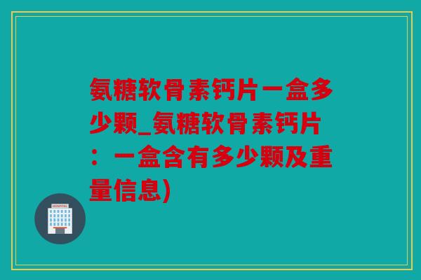 氨糖软骨素钙片一盒多少颗_氨糖软骨素钙片：一盒含有多少颗及重量信息)