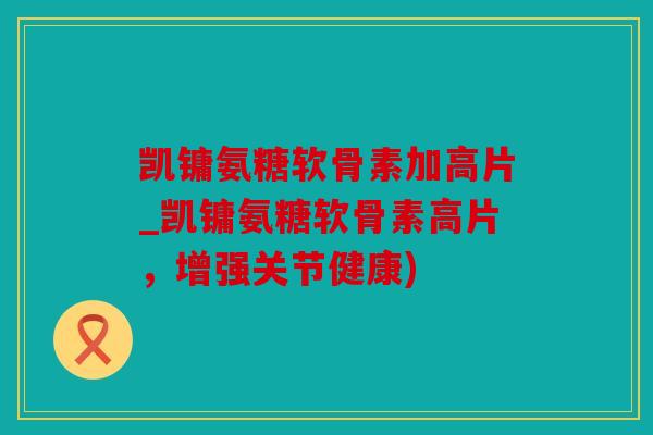 凯镛氨糖软骨素加高片_凯镛氨糖软骨素高片，增强关节健康)