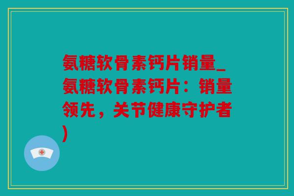 氨糖软骨素钙片销量_氨糖软骨素钙片：销量领先，关节健康守护者)