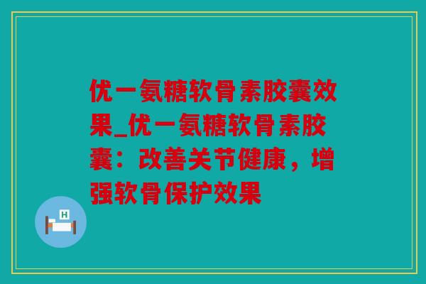 优一氨糖软骨素胶囊效果_优一氨糖软骨素胶囊：改善关节健康，增强软骨保护效果