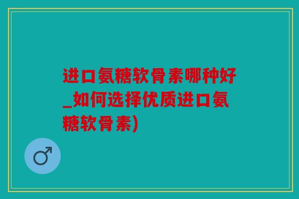 进口氨糖软骨素哪种好_如何选择优质进口氨糖软骨素)