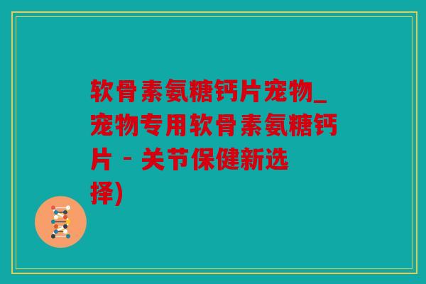 软骨素氨糖钙片宠物_宠物专用软骨素氨糖钙片 - 关节保健新选择)