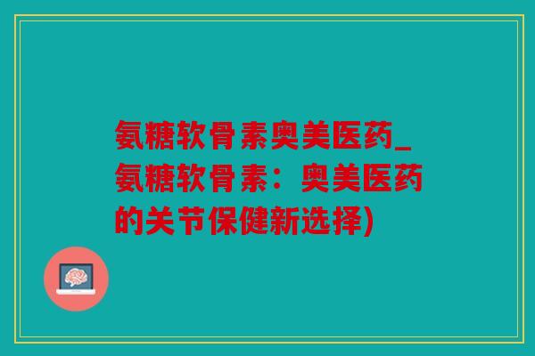 氨糖软骨素奥美医药_氨糖软骨素:奥美医药的关节保健新选择)