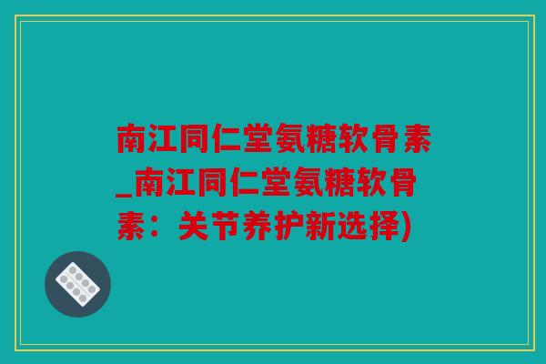南江同仁堂氨糖软骨素_南江同仁堂氨糖软骨素：关节养护新选择)