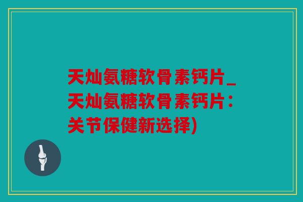 天灿氨糖软骨素钙片_天灿氨糖软骨素钙片：关节保健新选择)