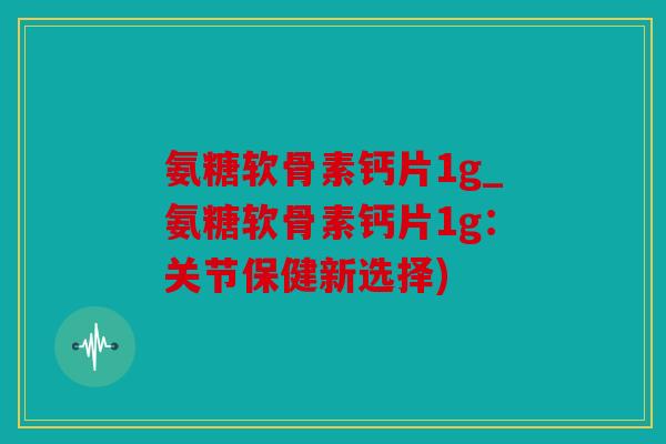 氨糖软骨素钙片1g_氨糖软骨素钙片1g：关节保健新选择)