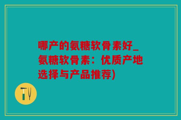 哪产的氨糖软骨素好_氨糖软骨素：优质产地选择与产品推荐)