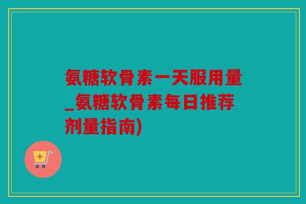 氨糖软骨素一天服用量_氨糖软骨素每日推荐剂量指南)