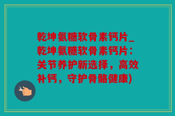 乾坤氨糖软骨素钙片_乾坤氨糖软骨素钙片：关节养护新选择，高效补钙，守护骨骼健康)