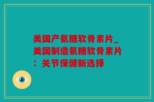 美国产氨糖软骨素片_美国制造氨糖软骨素片：关节保健新选择