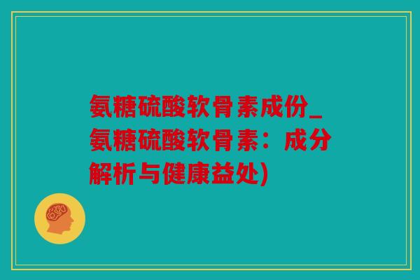 氨糖硫酸软骨素成份_氨糖硫酸软骨素：成分解析与健康益处)