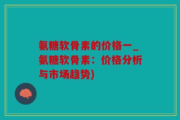 氨糖软骨素的价格一_氨糖软骨素：价格分析与市场趋势)